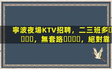 寧波夜場KTV招聘，二三班多，無套路，絕對靠譜多賺